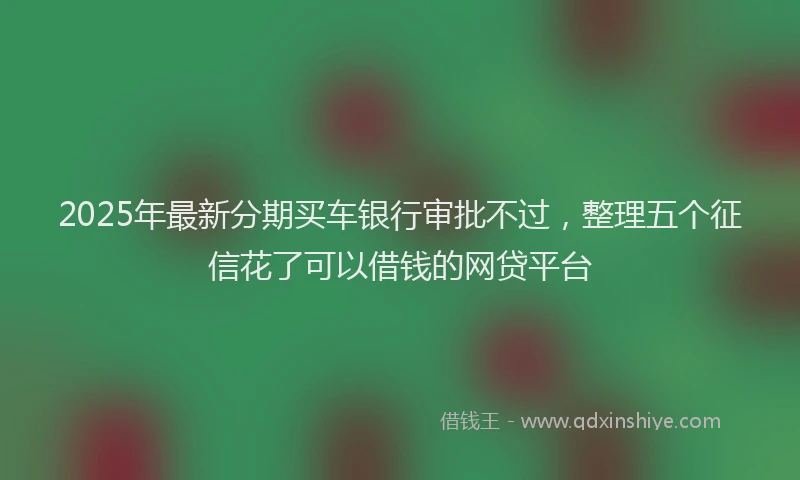 2025年最新分期买车银行审批不过，整理五个征信花了可以借钱的网贷平台