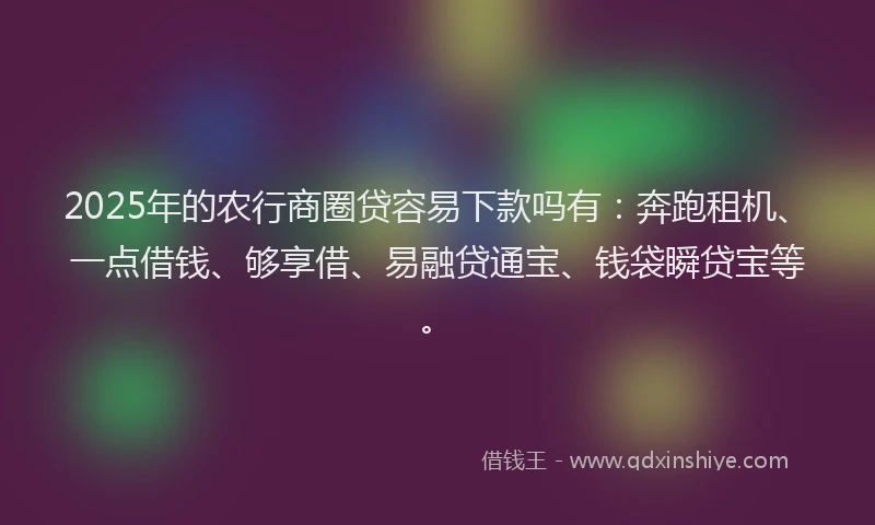 2025年的农行商圈贷容易下款吗有：奔跑租机、一点借钱、够享借、易融贷通宝、钱袋瞬贷宝等。