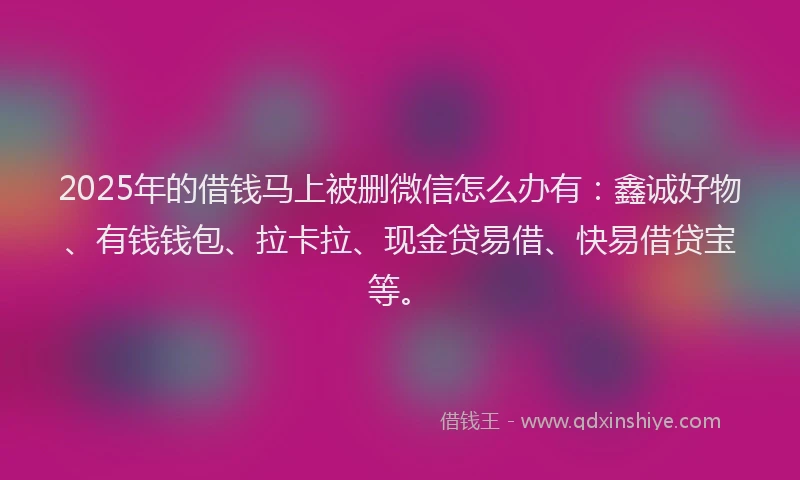 2025年的借钱马上被删微信怎么办有：鑫诚好物、有钱钱包、拉卡拉、现金贷易借、快易借贷宝等。