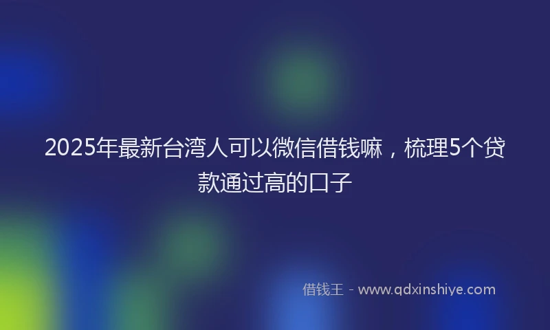 2025年最新台湾人可以微信借钱嘛，梳理5个贷款通过高的口子