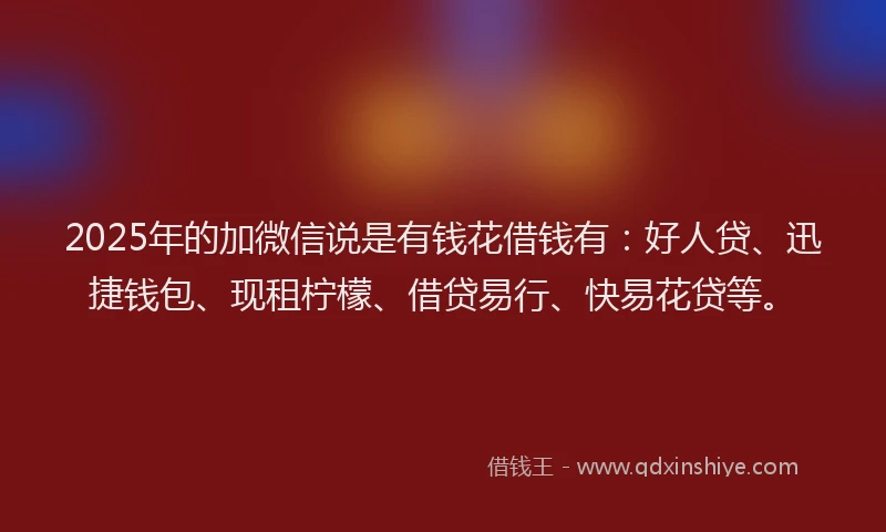 2025年的加微信说是有钱花借钱有：好人贷、迅捷钱包、现租柠檬、借贷易行、快易花贷等。