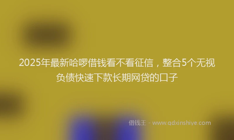 2025年最新哈啰借钱看不看征信，整合5个无视负债快速下款长期网贷的口子