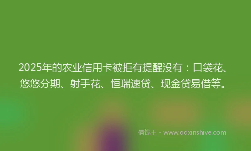 2025年的农业信用卡被拒有提醒没有：口袋花、悠悠分期、射手花、恒瑞速贷、现金贷易借等。