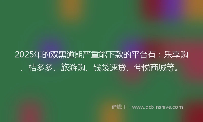 2025年的双黑逾期严重能下款的平台有：乐享购、桔多多、旅游购、钱袋速贷、兮悦商城等。