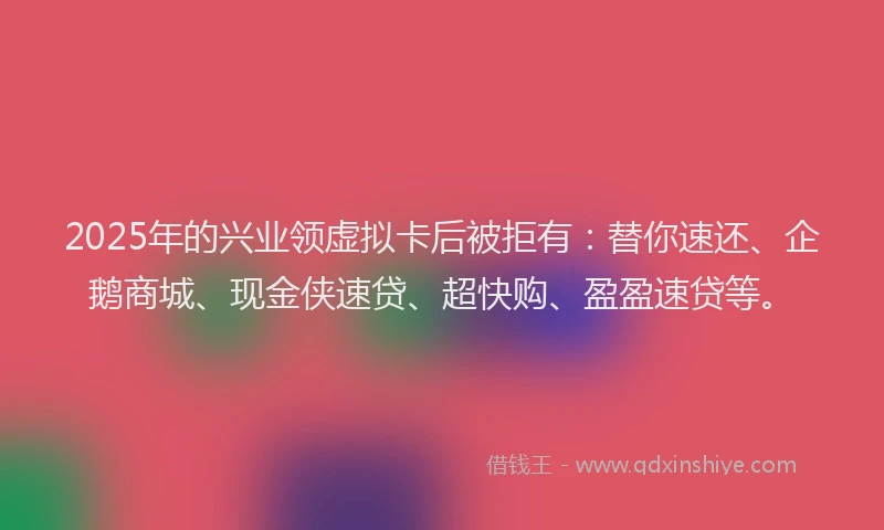 2025年的兴业领虚拟卡后被拒有：替你速还、企鹅商城、现金侠速贷、超快购、盈盈速贷等。