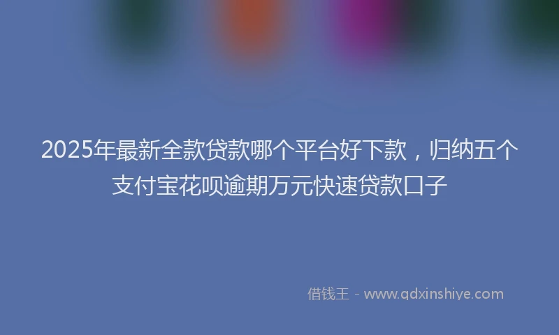 2025年最新全款贷款哪个平台好下款，归纳五个支付宝花呗逾期万元快速贷款口子
