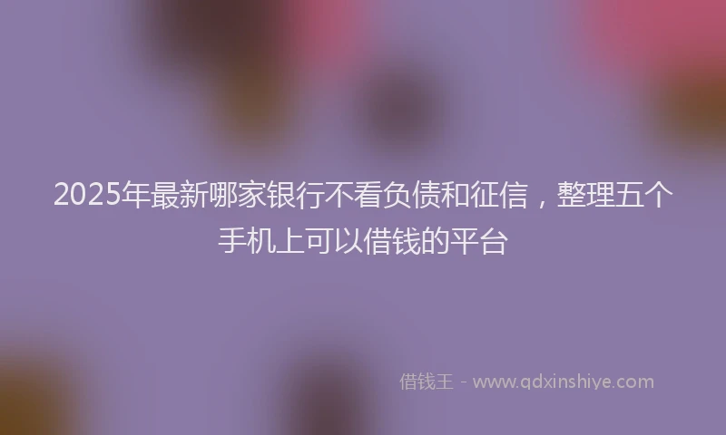 2025年最新哪家银行不看负债和征信，整理五个手机上可以借钱的平台