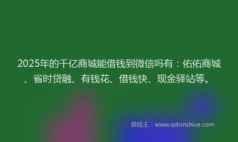 2025年的千亿商城能借钱到微信吗有：佑佑商城、省时贷融、有钱花、借钱快、现金驿站等。