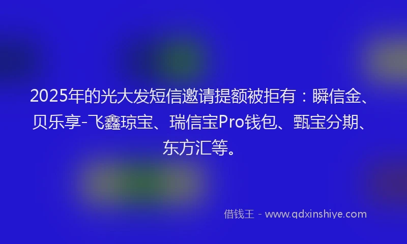 2025年的光大发短信邀请提额被拒有：瞬信金、贝乐享-飞鑫琼宝、瑞信宝Pro钱包、甄宝分期、东方汇等。