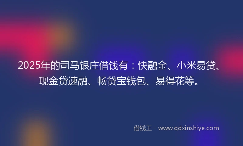 2025年的司马银庄借钱有：快融金、小米易贷、现金贷速融、畅贷宝钱包、易得花等。