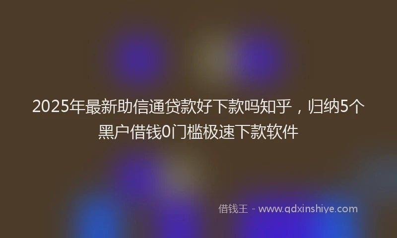 2025年最新助信通贷款好下款吗知乎，归纳5个黑户借钱0门槛极速下款软件