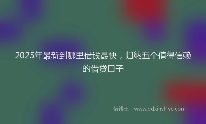 2025年最新到哪里借钱最快，归纳五个值得信赖的借贷口子