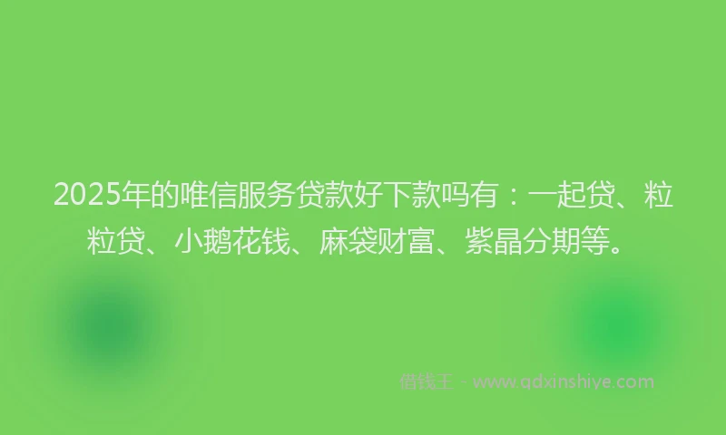 2025年的唯信服务贷款好下款吗有：一起贷、粒粒贷、小鹅花钱、麻袋财富、紫晶分期等。