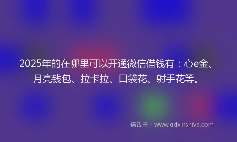 2025年的在哪里可以开通微信借钱有：心e金、月亮钱包、拉卡拉、口袋花、射手花等。