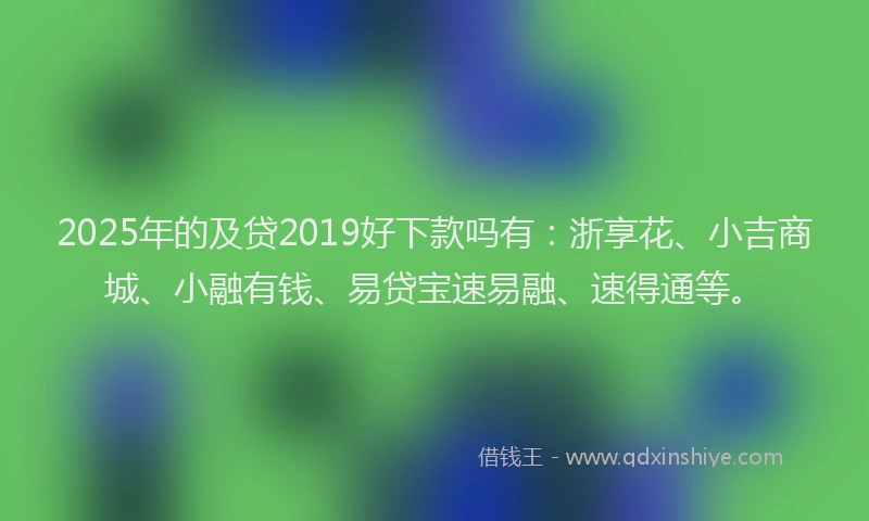 2025年的及贷2019好下款吗有：浙享花、小吉商城、小融有钱、易贷宝速易融、速得通等。