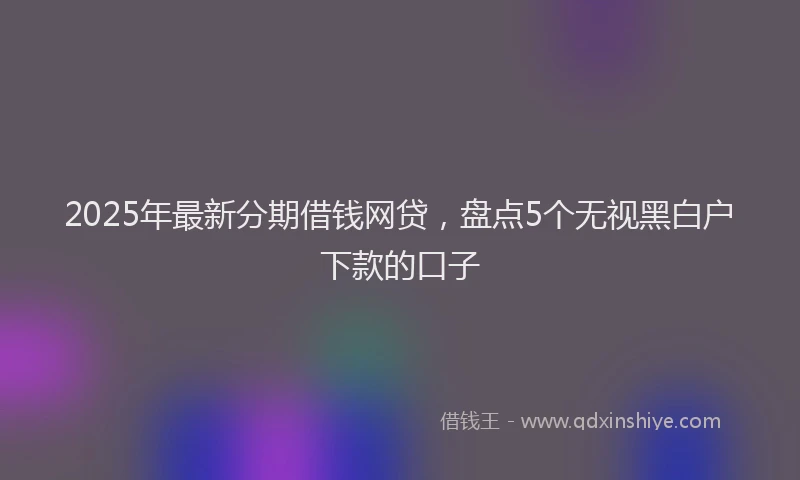2025年最新分期借钱网贷，盘点5个无视黑白户下款的口子