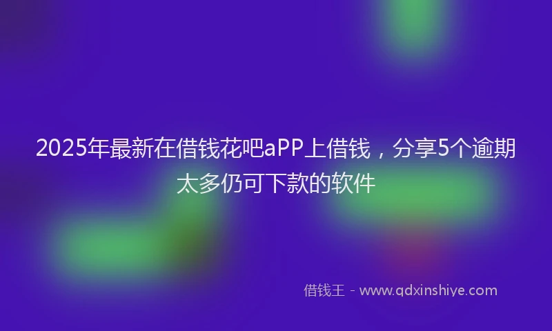 2025年最新在借钱花吧aPP上借钱，分享5个逾期太多仍可下款的软件