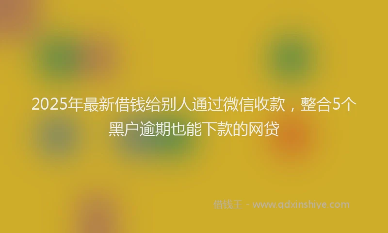 2025年最新借钱给别人通过微信收款，整合5个黑户逾期也能下款的网贷