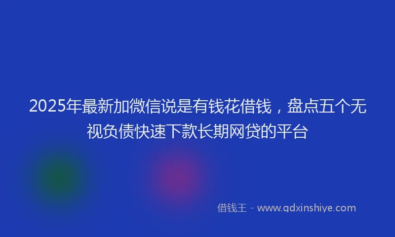 2025年最新加微信说是有钱花借钱，盘点五个无视负债快速下款长期网贷的平台