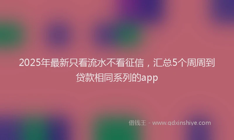 2025年最新只看流水不看征信，汇总5个周周到贷款相同系列的app