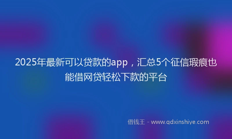 2025年最新可以贷款的app，汇总5个征信瑕疵也能借网贷轻松下款的平台