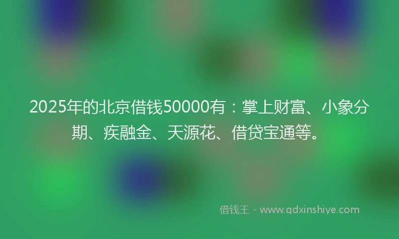 2025年的北京借钱50000有：掌上财富、小象分期、疾融金、天源花、借贷宝通等。
