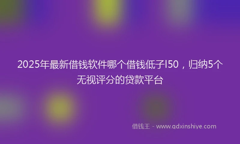 2025年最新借钱软件哪个借钱低子l50，归纳5个无视评分的贷款平台