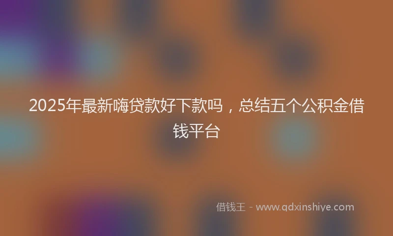 2025年最新嗨贷款好下款吗，总结五个公积金借钱平台