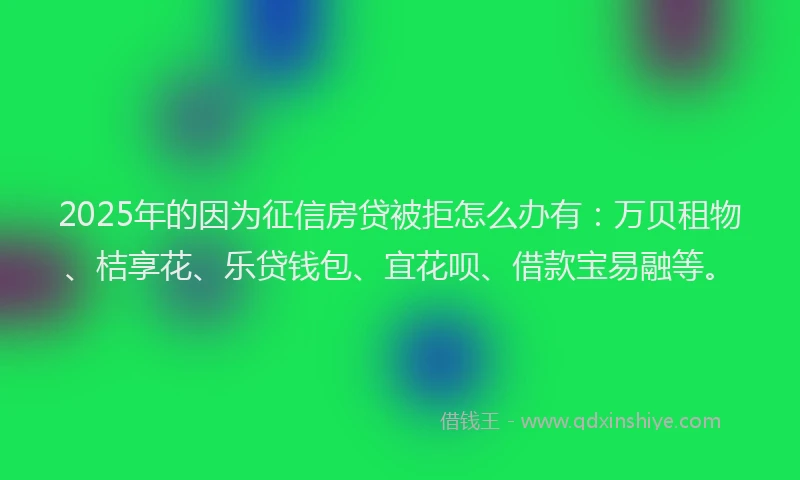 2025年的因为征信房贷被拒怎么办有：万贝租物、桔享花、乐贷钱包、宜花呗、借款宝易融等。