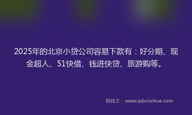 2025年的北京小贷公司容易下款有：好分期、现金超人、51快借、钱进快贷、旅游购等。