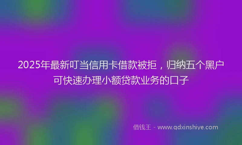 2025年最新叮当信用卡借款被拒，归纳五个黑户可快速办理小额贷款业务的口子