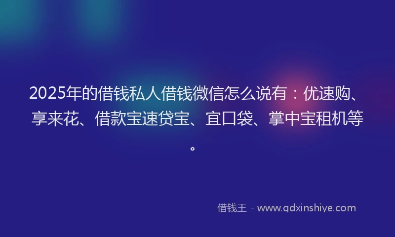 2025年的借钱私人借钱微信怎么说有：优速购、享来花、借款宝速贷宝、宜口袋、掌中宝租机等。