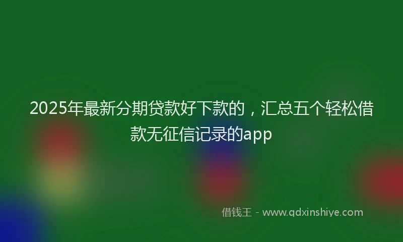 2025年最新分期贷款好下款的，汇总五个轻松借款无征信记录的app