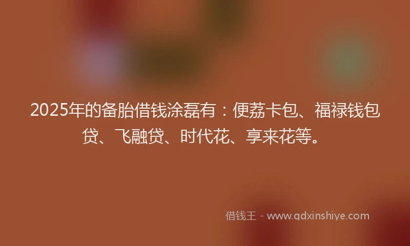 2025年的备胎借钱涂磊有：便荔卡包、福禄钱包贷、飞融贷、时代花、享来花等。