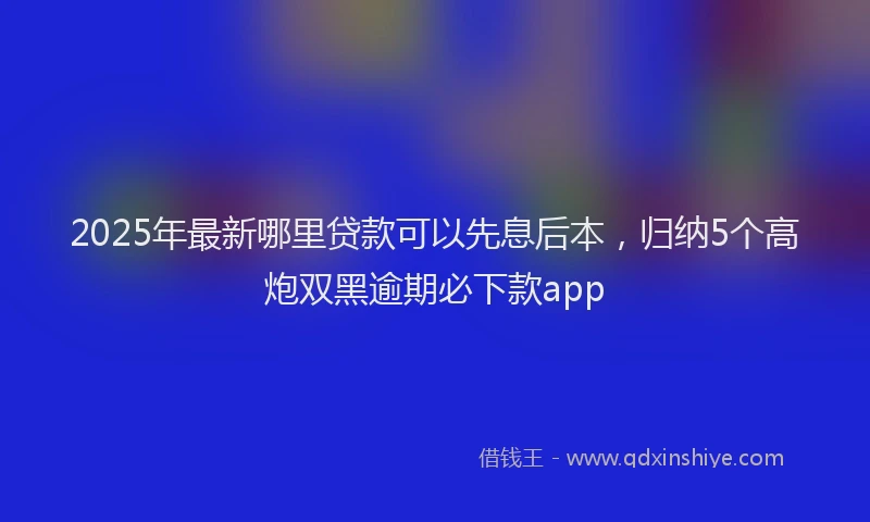 2025年最新哪里贷款可以先息后本，归纳5个高炮双黑逾期必下款app