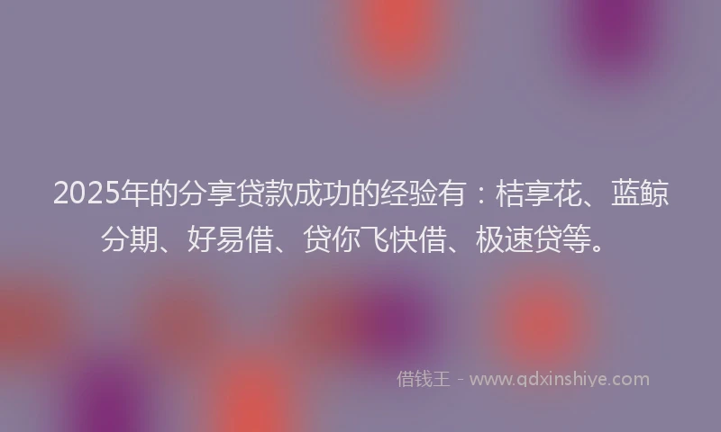 2025年的分享贷款成功的经验有：桔享花、蓝鲸分期、好易借、贷你飞快借、极速贷等。