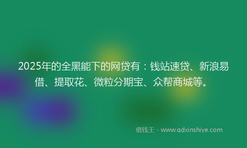 2025年的全黑能下的网贷有：钱站速贷、新浪易借、提取花、微粒分期宝、众帮商城等。