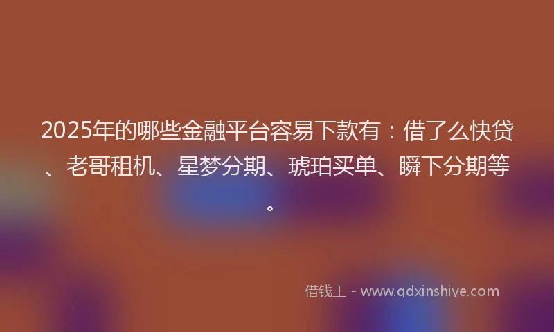 2025年的哪些金融平台容易下款有：借了么快贷、老哥租机、星梦分期、琥珀买单、瞬下分期等。