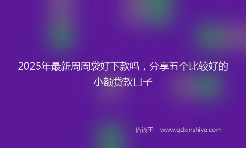 2025年最新周周袋好下款吗，分享五个比较好的小额贷款口子