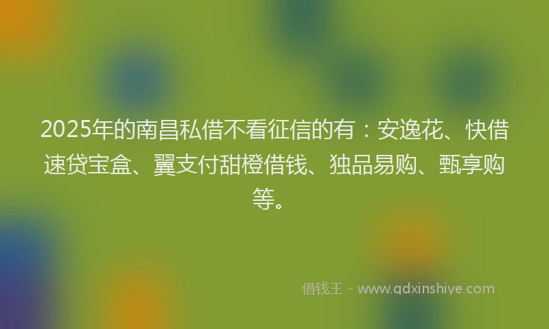 2025年的南昌私借不看征信的有：安逸花、快借速贷宝盒、翼支付甜橙借钱、独品易购、甄享购等。