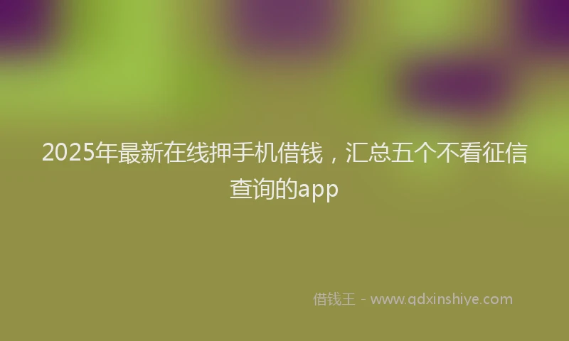2025年最新在线押手机借钱，汇总五个不看征信查询的app