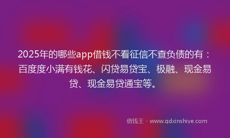 2025年的哪些app借钱不看征信不查负债的有：百度度小满有钱花、闪贷易贷宝、极融、现金易贷、现金易贷通宝等。