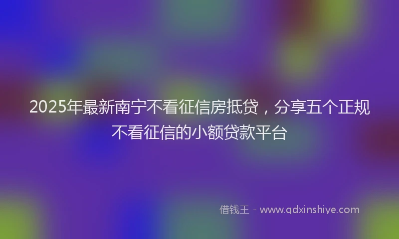 2025年最新南宁不看征信房抵贷，分享五个正规不看征信的小额贷款平台