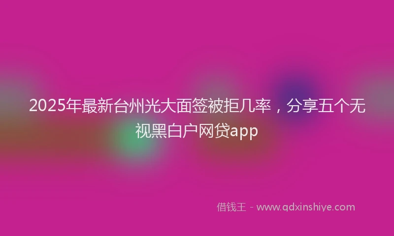 2025年最新台州光大面签被拒几率，分享五个无视黑白户网贷app