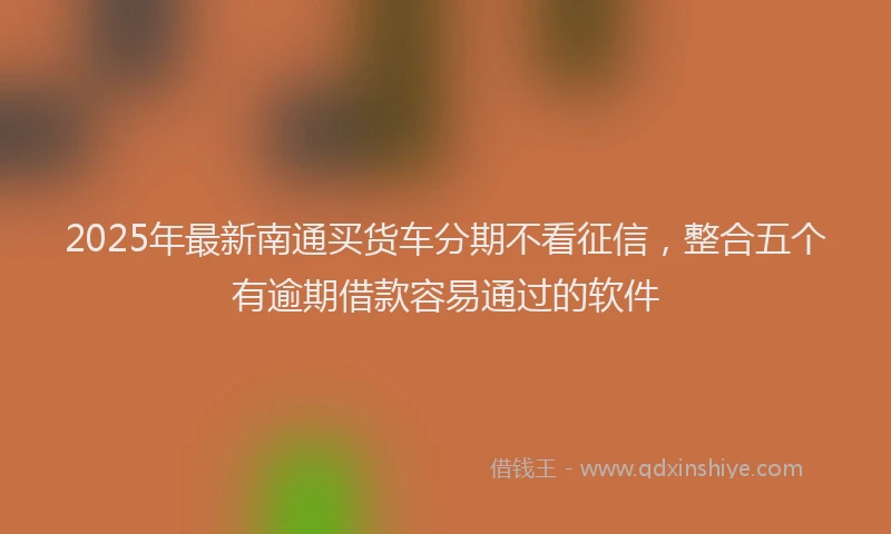 2025年最新南通买货车分期不看征信，整合五个有逾期借款容易通过的软件