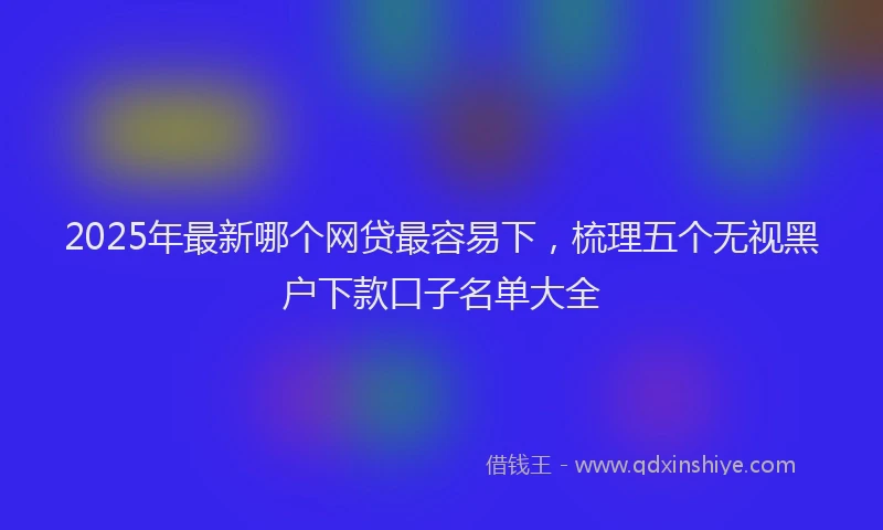2025年最新哪个网贷最容易下，梳理五个无视黑户下款口子名单大全