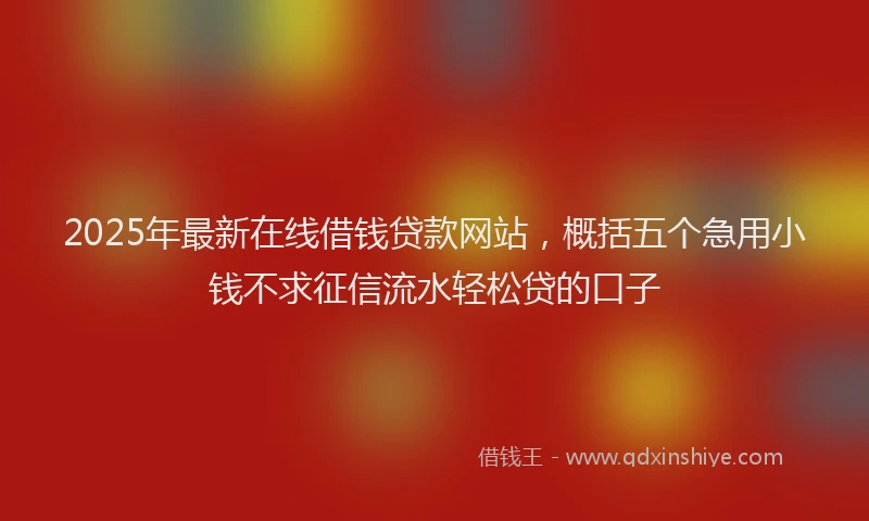 2025年最新在线借钱贷款网站，概括五个急用小钱不求征信流水轻松贷的口子