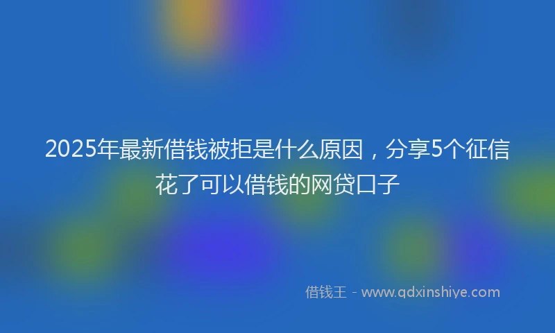 2025年最新借钱被拒是什么原因，分享5个征信花了可以借钱的网贷口子