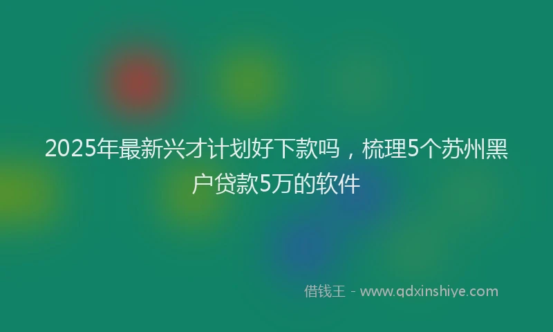 2025年最新兴才计划好下款吗，梳理5个苏州黑户贷款5万的软件
