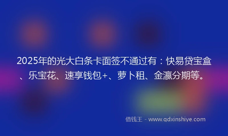 2025年的光大白条卡面签不通过有：快易贷宝盒、乐宝花、速享钱包+、萝卜租、金瀛分期等。